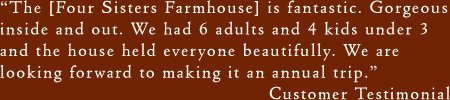 The [Four Sisters Farmhouse] is fantastic. Gorgeous inside and out. We had 6 adults and 4 kids under 3 and the house held everyone beautifully. We are looking forward to making it an annual trip.